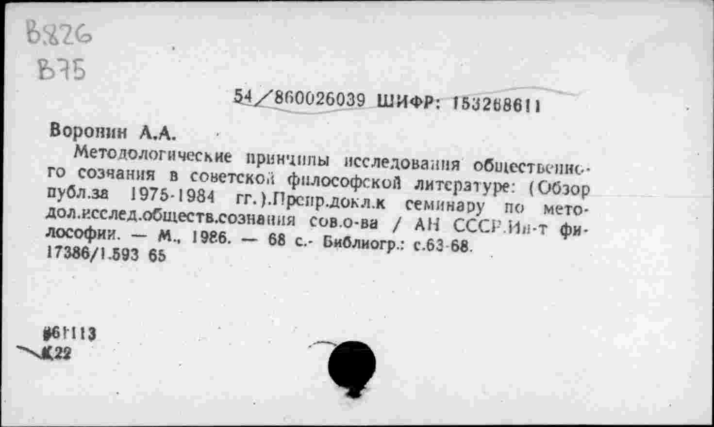 ﻿МБ
54/860026039 ШИФР: 15326861)
Воронин Л.А.
Методологические принципы исследования общественного созчания в советской философской литературе: (Обзор публ.за 1975-1984 гг. ).Прспр.докл.к семинару по мето-дол.исслед.обществ.сознвния сов.о-ва / АН СССР Ин-т Философии. — М., 1986. — 68 с.- Библиогр.: с.63 68 17386/1.593 65
*61113
-Х<22